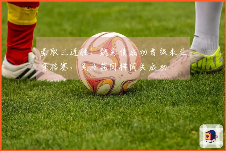 豪取三连胜！魏彰倩成功晋级米兰资格赛，吴汝茜同样闯关成功